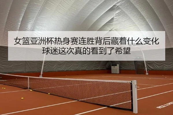 女篮亚洲杯热身赛连胜背后藏着什么变化球迷这次真的看到了希望
