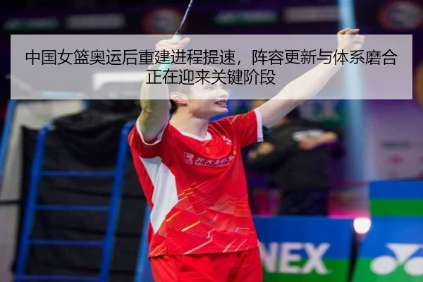 中国女篮奥运后重建进程提速，阵容更新与体系磨合正在迎来关键阶段