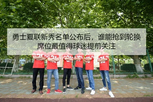 勇士夏联新秀名单公布后，谁能抢到轮换席位最值得球迷提前关注